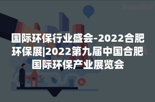 国际环保行业盛会-2022合肥环保展|2022第九届中国合肥国际环保产业展览会