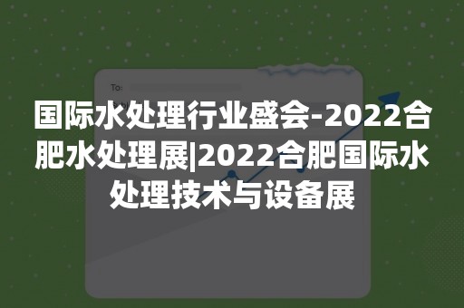 国际水处理行业盛会-2022合肥水处理展|2022合肥国际水处理技术与设备展