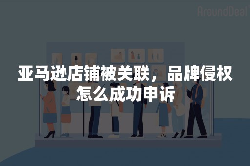 亚马逊店铺被关联，品牌侵权怎么成功申诉