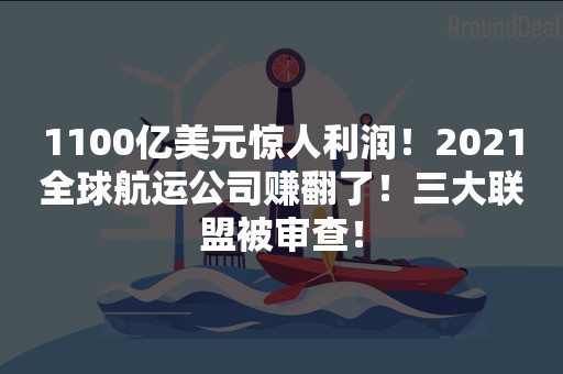 1100亿美元惊人利润！2021全球航运公司赚翻了！三大联盟被审查！