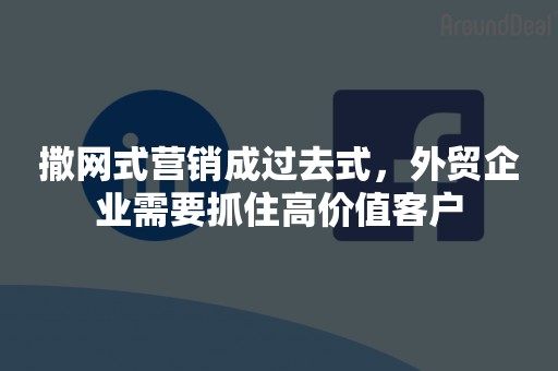 撒网式营销成过去式，外贸企业需要抓住高价值客户