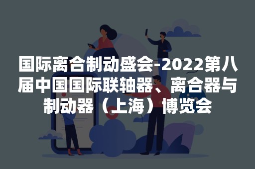 国际离合制动盛会-2022第八届中国国际联轴器、离合器与制动器（上海）博览会