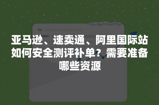 亚马逊、速卖通、阿里国际站如何安全测评补单？需要准备哪些资源