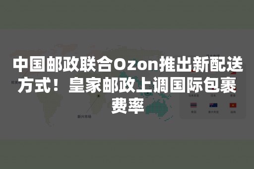 中国邮政联合Ozon推出新配送方式！皇家邮政上调国际包裹费率