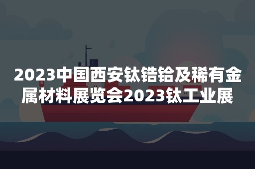 2023中国西安钛锆铪及稀有金属材料展览会2023钛工业展