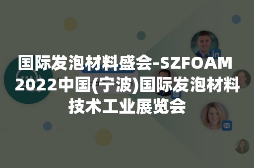 国际发泡材料盛会-SZFOAM 2022中国(宁波)国际发泡材料技术工业展览会