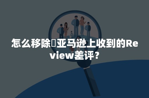 怎么移除​亚马逊上收到的Review差评？