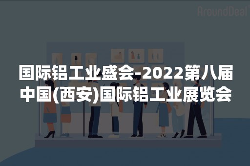 国际铝工业盛会-2022第八届中国(西安)国际铝工业展览会