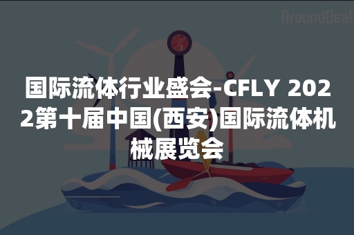 国际流体行业盛会-CFLY 2022第十届中国(西安)国际流体机械展览会