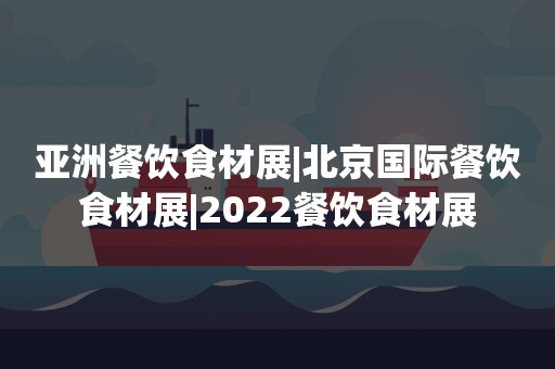 亚洲餐饮食材展|北京国际餐饮食材展|2022餐饮食材展