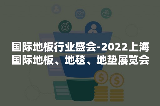 国际地板行业盛会-2022上海国际地板、地毯、地垫展览会