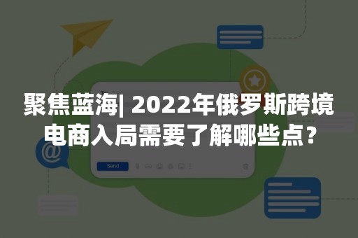 聚焦蓝海| 2022年俄罗斯跨境电商入局需要了解哪些点？