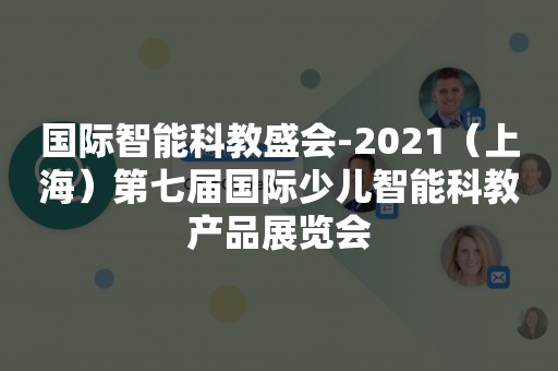 国际智能科教盛会-2021（上海）第七届国际少儿智能科教产品展览会