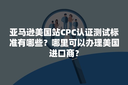 亚马逊美国站CPC认证测试标准有哪些？哪里可以办理美国进口商？