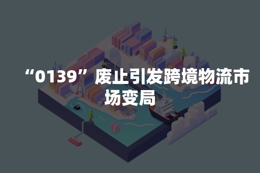 “0139”废止引发跨境物流市场变局