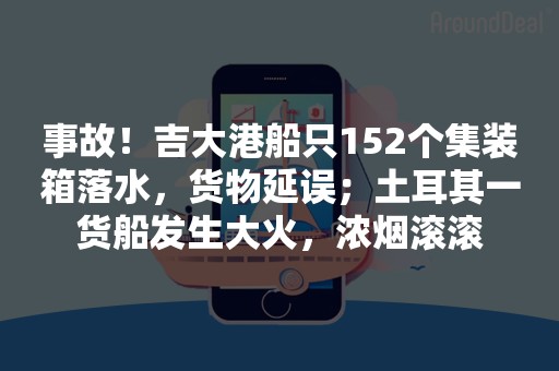 事故！吉大港船只152个集装箱落水，货物延误；土耳其一货船发生大火，浓烟滚滚