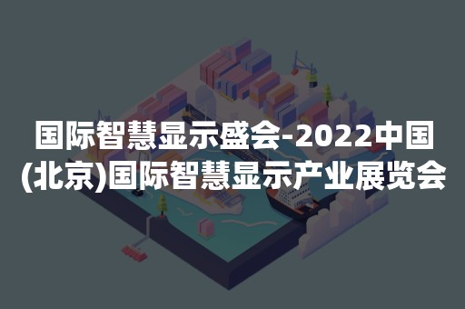 国际智慧显示盛会-2022中国(北京)国际智慧显示产业展览会