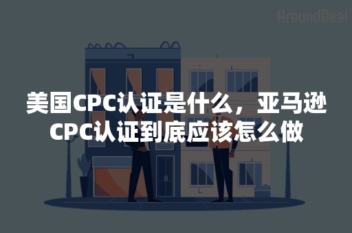 美国CPC认证是什么，亚马逊CPC认证到底应该怎么做