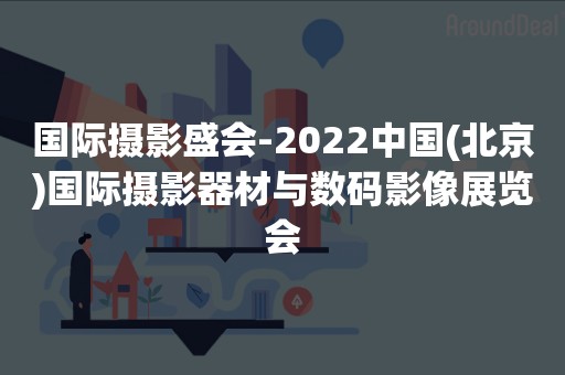 国际摄影盛会-2022中国(北京)国际摄影器材与数码影像展览会