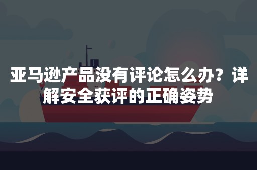 亚马逊产品没有评论怎么办？详解安全获评的正确姿势