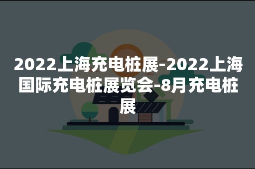 2022上海充电桩展-2022上海国际充电桩展览会-8月充电桩展