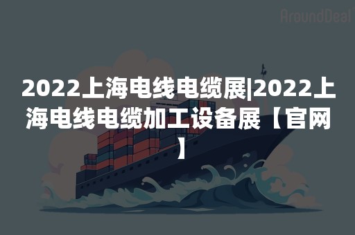 2022上海电线电缆展|2022上海电线电缆加工设备展【官网】