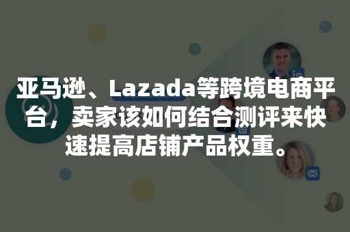 亚马逊、Lazada等跨境电商平台，卖家该如何结合测评来快速提高店铺产品权重。