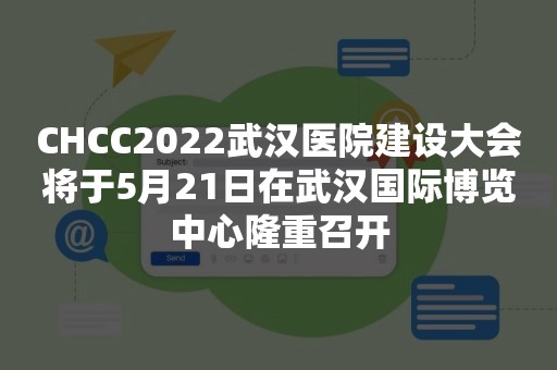 CHCC2022武汉医院建设大会将于5月21日在武汉国际博览中心隆重召开