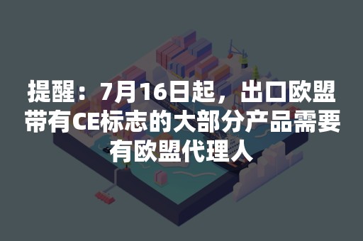 提醒：7月16日起，出口欧盟带有CE标志的大部分产品需要有欧盟代理人