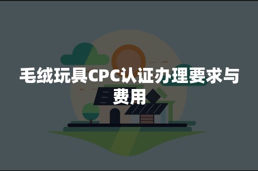 毛绒玩具CPC认证办理要求与费用