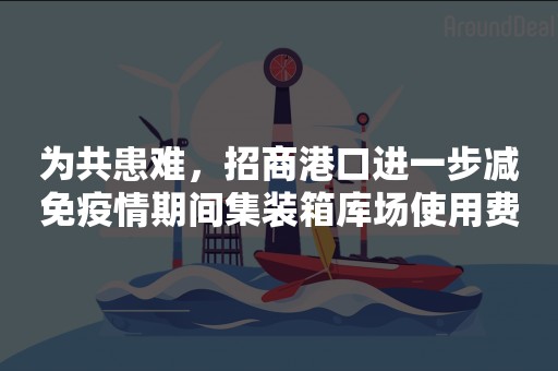 为共患难，招商港口进一步减免疫情期间集装箱库场使用费