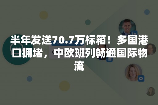 半年发送70.7万标箱！多国港口拥堵，中欧班列畅通国际物流