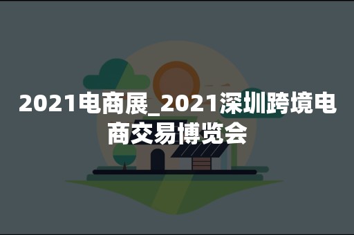 2021电商展_2021深圳跨境电商交易博览会