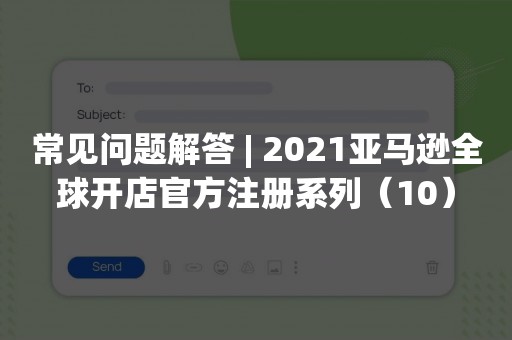 常见问题解答 | 2021亚马逊全球开店官方注册系列（10）