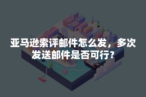 亚马逊索评邮件怎么发，多次发送邮件是否可行？