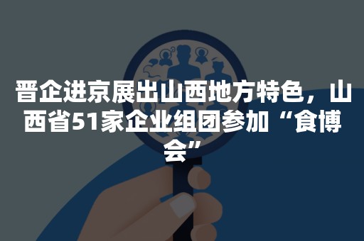 晋企进京展出山西地方特色，山西省51家企业组团参加“食博会”