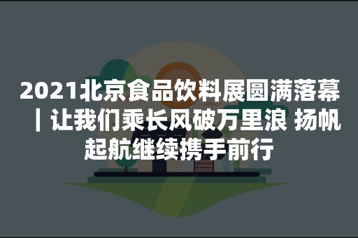 2021北京食品饮料展圆满落幕｜让我们乘长风破万里浪 扬帆起航继续携手前行