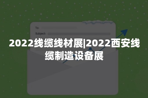 2022线缆线材展|2022西安线缆制造设备展