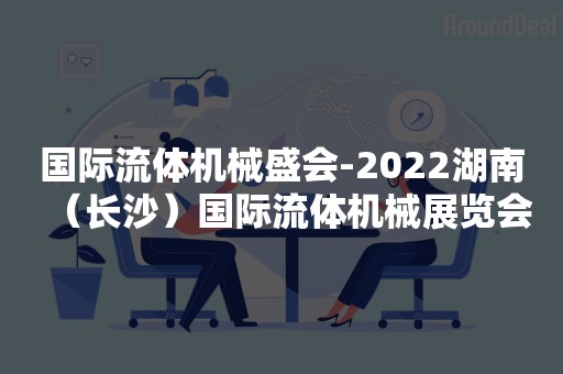 国际流体机械盛会-2022湖南（长沙）国际流体机械展览会