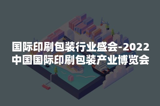 国际印刷包装行业盛会-2022中国国际印刷包装产业博览会