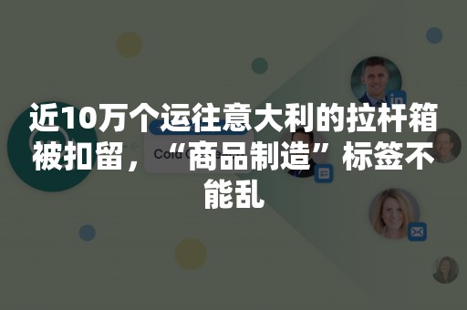 近10万个运往意大利的拉杆箱被扣留，“商品制造”标签不能乱